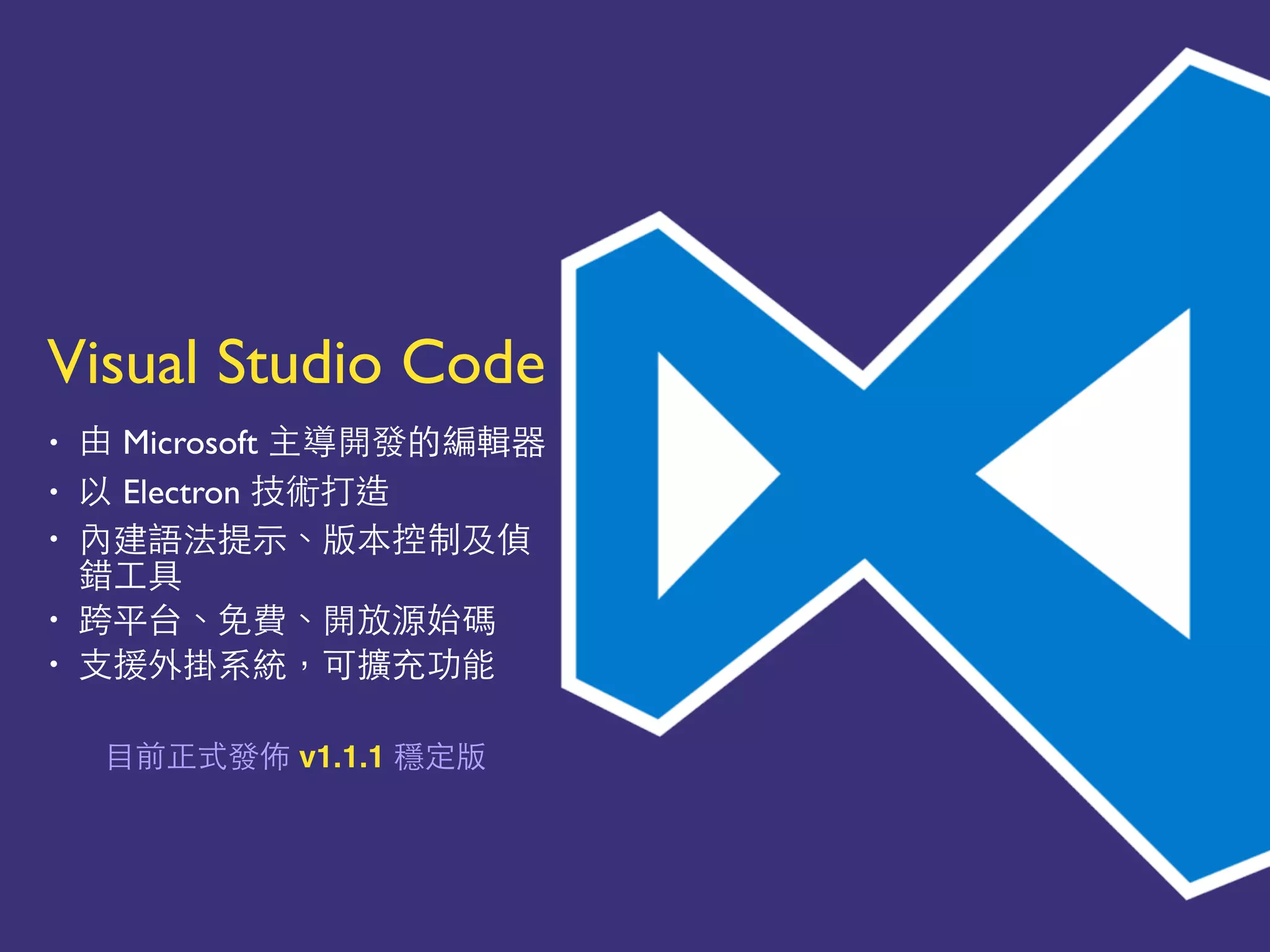 Visual Studio Code
• 由 Microsoft 主導開發的編輯器
• 以 Electron 技術打造
• 內建語法提⽰示、版本控制及偵
錯⼯工具
• 跨平台、免費、開放源始碼
• ⽀支援外掛系統，可擴充功能
⺫⽬目前正式發佈 v1.1.1 穩定版
 