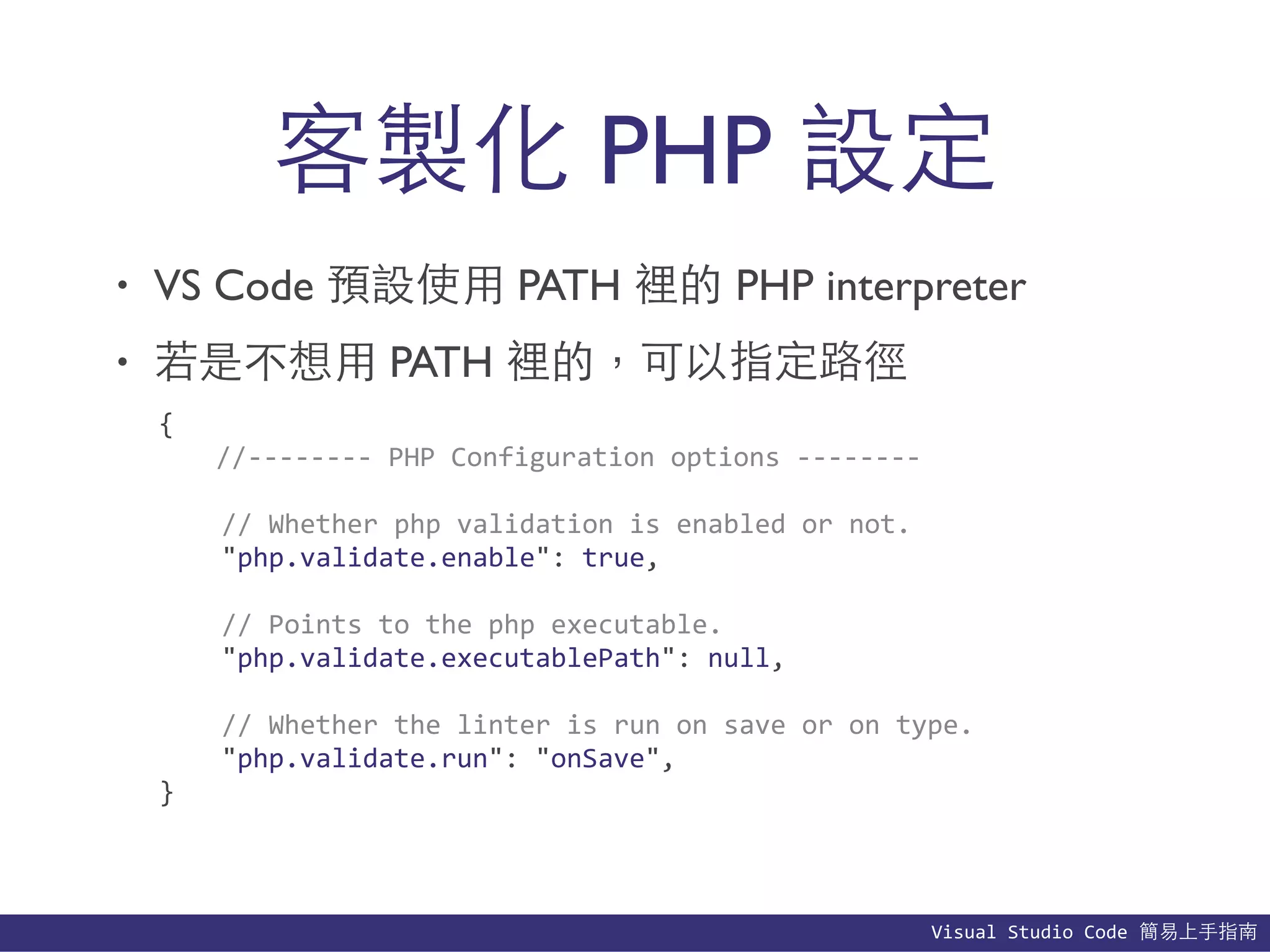 Visual	
  Studio	
  Code	
  簡易上⼿手指南
• VS Code 預設使⽤用 PATH 裡的 PHP interpreter
• 若是不想⽤用 PATH 裡的，可以指定路徑
客製化 PHP 設定
{	
  
	
   //-­‐-­‐-­‐-­‐-­‐-­‐-­‐-­‐	
  PHP	
  Configuration	
  options	
  -­‐-­‐-­‐-­‐-­‐-­‐-­‐-­‐	
  
	
  	
  	
  	
  //	
  Whether	
  php	
  validation	
  is	
  enabled	
  or	
  not.	
  
	
  	
  	
  	
  "php.validate.enable":	
  true,	
  
	
  	
  	
  	
  //	
  Points	
  to	
  the	
  php	
  executable.	
  
	
  	
  	
  	
  "php.validate.executablePath":	
  null,	
  
	
  	
  	
  	
  //	
  Whether	
  the	
  linter	
  is	
  run	
  on	
  save	
  or	
  on	
  type.	
  
	
  	
  	
  	
  "php.validate.run":	
  "onSave",	
  
}
 