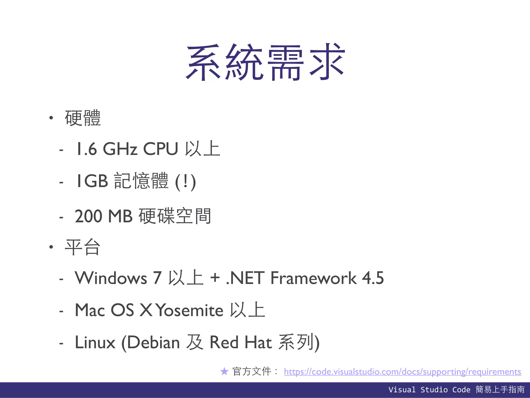 Visual	
  Studio	
  Code	
  簡易上⼿手指南
系統需求
• 硬體
- 1.6 GHz CPU 以上
- 1GB 記憶體 (!)
- 200 MB 硬碟空間
• 平台
- Windows 7 以上 + .NET Framework 4.5
- Mac OS XYosemite 以上
- Linux (Debian 及 Red Hat 系列)
★ 官⽅方⽂文件： https://code.visualstudio.com/docs/supporting/requirements
 