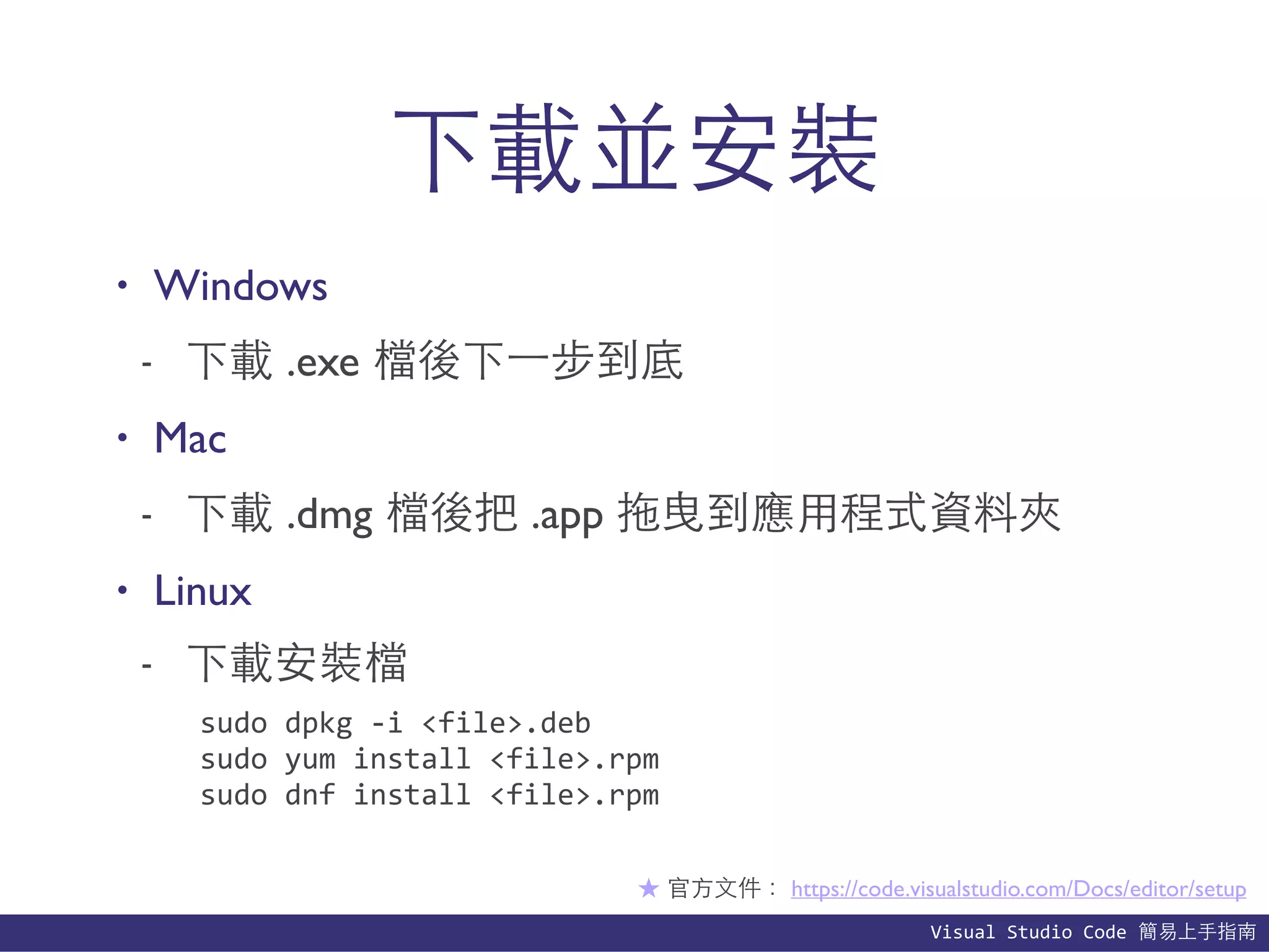 Visual	
  Studio	
  Code	
  簡易上⼿手指南
下載並安裝
• Windows
- 下載 .exe 檔後下⼀一步到底
• Mac
- 下載 .dmg 檔後把 .app 拖曳到應⽤用程式資料夾
• Linux
- 下載安裝檔
★ 官⽅方⽂文件： https://code.visualstudio.com/Docs/editor/setup
sudo	
  dpkg	
  -­‐i	
  <file>.deb	
  
sudo	
  yum	
  install	
  <file>.rpm	
  
sudo	
  dnf	
  install	
  <file>.rpm
 