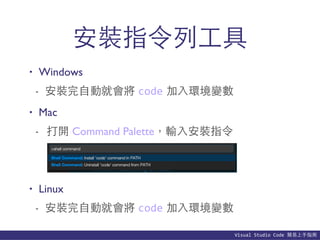 Visual	
  Studio	
  Code	
  簡易上⼿手指南
安裝指令列⼯工具
• Windows
- 安裝完⾃自動就會將 code 加⼊入環境變數
• Mac
- 打開 Command Palette，輸⼊入安裝指令
• Linux
- 安裝完⾃自動就會將 code 加⼊入環境變數
 
