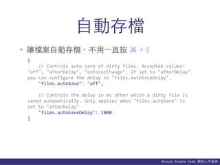Visual	
  Studio	
  Code	
  簡易上⼿手指南
⾃自動存檔
• 讓檔案⾃自動存檔，不⽤用⼀一直按 ⌘ + S
{	
  
	
  	
  	
  	
  //	
  Controls	
  auto	
  save	
  of	
  dirty	
  files.	
  Accepted	
  values:	
  	
  
"off",	
  "afterDelay",	
  "onFocusChange".	
  If	
  set	
  to	
  "afterDelay"	
  
you	
  can	
  configure	
  the	
  delay	
  in	
  "files.autoSaveDelay".	
  
	
  	
  	
  	
  "files.autoSave":	
  "off",	
  
	
  	
  	
  	
  //	
  Controls	
  the	
  delay	
  in	
  ms	
  after	
  which	
  a	
  dirty	
  file	
  is	
  
saved	
  automatically.	
  Only	
  applies	
  when	
  "files.autoSave"	
  is	
  
set	
  to	
  "afterDelay"	
  
	
  	
  	
  	
  "files.autoSaveDelay":	
  1000	
  
}
 