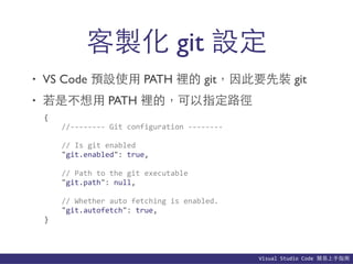 Visual	
  Studio	
  Code	
  簡易上⼿手指南
• VS Code 預設使⽤用 PATH 裡的 git，因此要先裝 git
• 若是不想⽤用 PATH 裡的，可以指定路徑
客製化 git 設定
{	
  
	
  	
  	
  	
  //-­‐-­‐-­‐-­‐-­‐-­‐-­‐-­‐	
  Git	
  configuration	
  -­‐-­‐-­‐-­‐-­‐-­‐-­‐-­‐	
  
	
  	
  	
  	
  //	
  Is	
  git	
  enabled	
  
	
  	
  	
  	
  "git.enabled":	
  true,	
  
	
  	
  	
  	
  //	
  Path	
  to	
  the	
  git	
  executable	
  
	
  	
  	
  	
  "git.path":	
  null,	
  
	
  	
  	
  	
  //	
  Whether	
  auto	
  fetching	
  is	
  enabled.	
  
	
  	
  	
  	
  "git.autofetch":	
  true,	
  
}
 