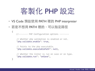 Visual	
  Studio	
  Code	
  簡易上⼿手指南
• VS Code 預設使⽤用 PATH 裡的 PHP interpreter
• 若是不想⽤用 PATH 裡的，可以指定路徑
客製化 PHP 設定
{	
  
	
   //-­‐-­‐-­‐-­‐-­‐-­‐-­‐-­‐	
  PHP	
  Configuration	
  options	
  -­‐-­‐-­‐-­‐-­‐-­‐-­‐-­‐	
  
	
  	
  	
  	
  //	
  Whether	
  php	
  validation	
  is	
  enabled	
  or	
  not.	
  
	
  	
  	
  	
  "php.validate.enable":	
  true,	
  
	
  	
  	
  	
  //	
  Points	
  to	
  the	
  php	
  executable.	
  
	
  	
  	
  	
  "php.validate.executablePath":	
  null,	
  
	
  	
  	
  	
  //	
  Whether	
  the	
  linter	
  is	
  run	
  on	
  save	
  or	
  on	
  type.	
  
	
  	
  	
  	
  "php.validate.run":	
  "onSave",	
  
}
 