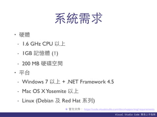 Visual	
  Studio	
  Code	
  簡易上⼿手指南
系統需求
• 硬體
- 1.6 GHz CPU 以上
- 1GB 記憶體 (!)
- 200 MB 硬碟空間
• 平台
- Windows 7 以上 + .NET Framework 4.5
- Mac OS XYosemite 以上
- Linux (Debian 及 Red Hat 系列)
★ 官⽅方⽂文件： https://code.visualstudio.com/docs/supporting/requirements
 