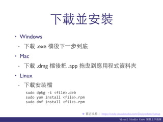 Visual	
  Studio	
  Code	
  簡易上⼿手指南
下載並安裝
• Windows
- 下載 .exe 檔後下⼀一步到底
• Mac
- 下載 .dmg 檔後把 .app 拖曳到應⽤用程式資料夾
• Linux
- 下載安裝檔
★ 官⽅方⽂文件： https://code.visualstudio.com/Docs/editor/setup
sudo	
  dpkg	
  -­‐i	
  <file>.deb	
  
sudo	
  yum	
  install	
  <file>.rpm	
  
sudo	
  dnf	
  install	
  <file>.rpm
 