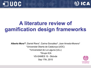 A literature review of
gamification design frameworks
Alberto Mora*º, Daniel Riera*, Carina González^, Joan Arnedo-Moreno*
*Universitat Oberta de Catalunya (UOC)
^Universidad de La Laguna (ULL)
ºGrupo ICA
VS-GAMES 15 - Skövde
Sep 17th, 2015
 