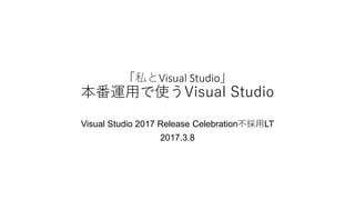「私とVisual Studio」
本番運用で使うVisual Studio
Visual Studio 2017 Release Celebration不採用LT
2017.3.8
 