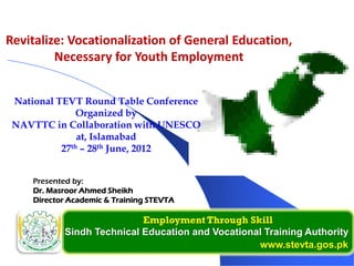 Employment Through Skill
Sindh Technical Education and Vocational Training Authority
www.stevta.gos.pk
Presented by:
Dr. Masroor Ahmed Sheikh
Director Academic & Training STEVTA
National TEVT Round Table Conference
Organized by
NAVTTC in Collaboration with UNESCO
at, Islamabad
27th – 28th June, 2012
Revitalize: Vocationalization of General Education,
Necessary for Youth Employment
 