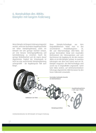 12
Diese Dämpfer-Technologie aus dem
Originalteilebereich indet man in drei
verschiedenen Produktkategorien: SX,
WX und HAD-Technologie (NX1–NX4). Die
genaue Konstruktion hängt vom maximalen
Drehmoment des Fahrzeugmotors und vom
Durchmesser der Kupplung ab. Bei den meisten
4KKits ist ein WX-Dämpfer verbaut. In manchen
Fahrzeugen wie dem Ford Transit wird ein SX-
Dämpfer eingesetzt. Die HAD-Technologie wird
zurzeit nur in Originalteilen angewandt. Somit
kann Valeo weitere, auf drehmomentstärkere
Fahrzeuge abgestimmte 4KKit-Versionen für den
freien Teilemarkt entwickeln.
Wenn Dämpfer mit langem Federweg eingesetzt
werden, wird eine besondere Kupplungsscheibe
mit hoher Dämpfungsleistung sowie ein
Dämpfer mit sehr geringer Starrheit verbaut,
um eine bessere Schwingungsilterung und
Getriebeleistung zu erreichen. Durch die
geringe Winkelstarrheit und die eigens darauf
abgestimmte Trägheit des Schwungrads ist
nicht nur eine ausreichende Dämpfungsleistung
sichergestellt - der Kupplungssatz hält auch
länger.
Scheibenkombination bei WX-Dämpfer mit langem Federweg
Zweistuige Vordämpfer-Kassette
mit Mehrfachfedern
Hauptdämpfungsfedern
2 oder sogar 3 Stufen
Dämpfungsscheiben
Haltebolzen der Platte
6. Konstruktion des 4KKits:
Dämpfer mit langem Federweg
 
