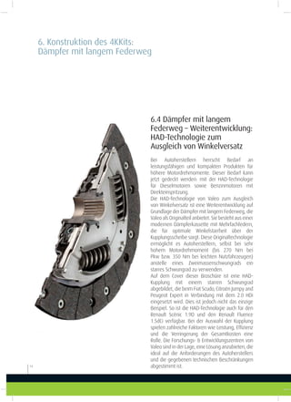 6.4 Dämpfer mit langem
Federweg – Weiterentwicklung:
HAD-Technologie zum
Ausgleich von Winkelversatz
Bei Autoherstellern herrscht Bedarf an
leistungsfähigen und kompakten Produkten für
höhere Motordrehmomente. Dieser Bedarf kann
jetzt gedeckt werden: mit der HAD-Technologie
für Dieselmotoren sowie Benzinmotoren mit
Direkteinspritzung.
Die HAD-Technologie von Valeo zum Ausgleich
von Winkelversatz ist eine Weiterentwicklung auf
Grundlage der Dämpfer mit langem Federweg, die
Valeo als Originalteil anbietet. Sie besteht aus einer
modernen Dämpferkassette mit Mehrfachfedern,
die für optimale Winkelstarrheit über der
Kupplungsscheibe sorgt. Diese Originaltechnologie
ermöglicht es Autoherstellern, selbst bei sehr
hohem Motordrehmoment (bis 270  Nm bei
Pkw bzw. 350 Nm bei leichten Nutzfahrzeugen)
anstelle eines Zweimassenschwungrads ein
starres Schwungrad zu verwenden.
Auf dem Cover dieser Broschüre ist eine HAD-
Kupplung mit einem starren Schwungrad
abgebildet, die beim Fiat Scudo, Citroën Jumpy and
Peugeot Expert in Verbindung mit dem 2.0 HDi
eingesetzt wird. Dies ist jedoch nicht das einzige
Beispiel. So ist die HAD-Technologie auch für den
Renault Scénic 1.9D und den Renault Fluence
1.5dCi verfügbar. Bei der Auswahl der Kupplung
spielen zahlreiche Faktoren wie Leistung, Efizienz
und die Verringerung der Gesamtkosten eine
Rolle. Die Forschungs- & Entwicklungszentren von
Valeo sind in der Lage, eine Lösung anzubieten, die
ideal auf die Anforderungen des Autoherstellers
und die gegebenen technischen Beschränkungen
abgestimmt ist.14
6. Konstruktion des 4KKits:
Dämpfer mit langem Federweg
 