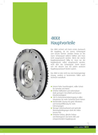 15
Das 4KKit rechnet sich beim ersten Austausch
der Kupplung, da ein starres Schwungrad
zum Einsatz kommt. Darüber hinaus ist das
starre Schwungrad äußerst haltbar und muss
nicht ausgetauscht werden. Wenn der zweite
Kupplungsaustausch fällig ist, muss nur der
Kupplungssatz selbst ausgetauscht werden,
nicht aber das Schwungrad. Somit lassen
sich mit diesem Satz bei jedem weiteren
Kupplungsaustausch Kosten sparen.
Das 4KKit ist aber nicht nur eine kostengünstige
Lösung, sondern in bestimmten Fällen auch
technisch vorteilhaft:
4KKit
Hauptvorteile
g Extrem hohe Zuverlässigkeit, voller Schutz
für Getriebe und Motor
g Erhöhte Haltbarkeit und Lebensdauer
dank geringem Verschleiß und besserer
Hitzebeständigkeit
g 100 % Drehmomentübertragung in allen
Situationen für mehr Sicherheit beim Fahren
g Komfortable Lösung mit guter Vibrations-
und Geräuschilterung für mehr
Fahrvergnügen
g Weniger Arbeitsaufwand und optimale
Wartungsbedingungen dank des Valeo
Service-Kits
g Einfacher Einbau; gleiche Einbau-
und Montagezeit wie beim ZMS und
entsprechendem Kupplungssatz
 