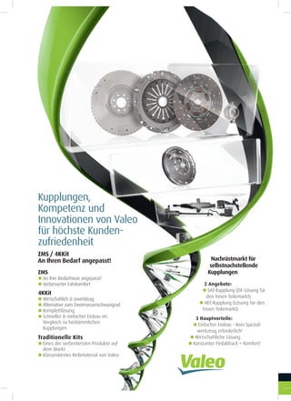 Kupplungen,
Kompetenz und
Innovationen von Valeo
für höchste Kunden-
zufriedenheit
Nachrüstmarkt für
selbstnachstellende
Kupplungen
2 Angebote:
gSAT-Kupplung (OE-Lösung für
den freien Teilemarkt)
gHEC-Kupplung (Lösung für den
freien Teilemarkt)
3 Hauptvorteile:
gEinfacher Einbau - Kein Spezial-
werkzeug erforderlich!
gWirtschaftliche Lösung
gKonstanter Pedaldruck = Komfort!
ZMS
gAn Ihre Bedürfnisse angepasst!
gVerbesserter Fahrkomfort
ZMS / 4KKit
An Ihren Bedarf angepasst!
Traditionelle Kits
gEines der verbreitetsten Produkte auf
dem Markt
gKlassenbestes Reibmaterial von Valeo
4KKit
gWirtschaftlich & zuverlässig
gAlternative zum Zweimassenschwungrad
gKomplettlösung
gSchneller & einfacher Einbau im
Vergleich zu herkömmlichen
Kupplungen
 