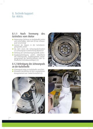 8.1.1 Nach Trennung des
Getriebes vom Motor
8.1.2 Befestigung des Schwungrads
an der Kurbelwelle
8. Technik-Support
für 4KKits
20
1
3
2
g Motorseitige Dichtung an Kurbelwelle prüfen
und sicherstellen, dass kein Öl das Schwun-
grad verunreinigt
g Zustand der Rippen in der Getriebeein-
gangswelle prüfen
g Vor dem Lösen der Schwungradschrauben
(1) Schwungrad in Drehrichtung blockieren
g Dichtung der Getriebeeingangswelle prüfen
g Kupplungsbetätigung prüfen (Oberläche
des Führungsrohrs, Kupplungshebel, Betäti-
gungsstange des Nehmerzylinders oder hy-
draulisches Zentralausrücklager) (2)
gSchwungrad mittig zur Kurbelwelle ausrichten
gSchrauben sternförmig mit dem vorgegebenen
Anzugsmoment und -winkel festziehen (3)
 