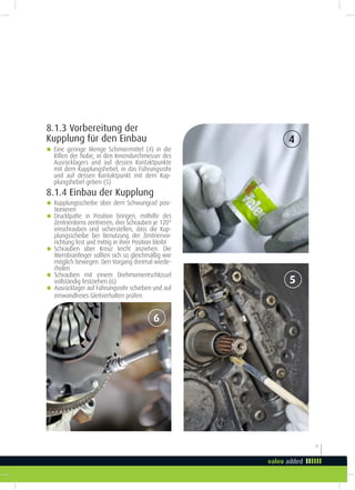 21
8.1.3 Vorbereitung der
Kupplung für den Einbau 4
5
6
g Eine geringe Menge Schmiermittel (4) in die
Rillen der Nabe, in den Innendurchmesser des
Ausrücklagers und auf dessen Kontaktpunkte
mit dem Kupplungshebel, in das Führungsrohr
und auf dessen Kontaktpunkt mit dem Kup-
plungshebel geben (5)
8.1.4 Einbau der Kupplung
g Kupplungsscheibe über dem Schwungrad posi-
tionieren
g Drucklpatte in Position bringen, mithilfe des
Zentrierdorns zentrieren, drei Schrauben je 120°
einschrauben und sicherstellen, dass die Kup-
plungsscheibe bei Benutzung der Zentriervor-
richtung fest und mittig in ihrer Position bleibt
g Schrauben über Kreuz leicht anziehen. Die
Membraninger sollten sich so gleichmäßig wie
möglich bewegen. Den Vorgang dreimal wiede-
rholen
g Schrauben mit einem Drehmomentschlüssel
vollständig festziehen (6)
g Ausrücklager auf Führungsrohr schieben und auf
einwandfreies Gleitverhalten prüfen.
 