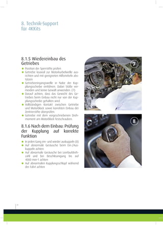 8. Technik-Support
für 4KKits
22
7
8
8.1.5 Wiedereinbau des
Getriebes
g Position der Sperrstifte prüfen
g Getriebe koaxial zur Motorkurbelwelle aus-
richten und mit geeigneten Hilfsmitteln abs-
tützen
g Getriebeeingangswelle in Nabe der Kup-
plungsscheibe einführen. Dabei Stöße ver-
meiden und keine Gewalt anwenden. (7)
g Darauf achten, dass das Gewicht des Ge-
triebes beim Einbau nicht nur von der Kup-
plungsscheibe gehalten wird
g Vollständigen Kontakt zwischen Getriebe
und Motorblock sowie korrekten Einbau der
Zentrierstifte überprüfen.
g Getriebe mit dem vorgeschriebenen Dreh-
moment am Motorblock festschrauben.
8.1.6 Nach dem Einbau: Prüfung
der Kupplung auf korrekte
Funktion
g In jeden Gang ein- und wieder auskuppeln (8)
g Auf abnormale Geräusche beim Ein-/Aus-
kuppeln achten
g Auf abnormale Geräusche bei Leerlaufdreh-
zahl und bei Beschleunigung bis auf
4000 min-1 achten
g Auf abnormalen Kupplungsschlupf während
der Fahrt achten
 