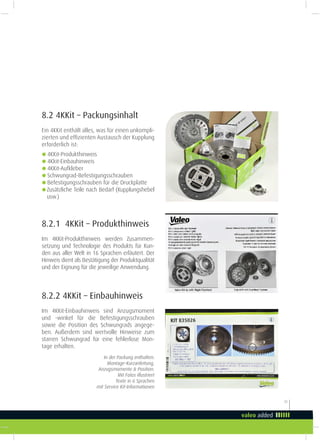 23
8.2 4KKit – Packungsinhalt
Ein 4KKit enthält alles, was für einen unkompli-
zierten und efizienten Austausch der Kupplung
erforderlich ist:
g4KKit-Produkthinweis
g4Kkit-Einbauhinweis
g4KKit-Aufkleber
gSchwungrad-Befestigungsschrauben
gBefestigungsschrauben für die Druckplatte
gZusätzliche Teile nach Bedarf (Kupplungshebel
usw.)
In der Packung enthalten:
Montage-Kurzanleitung,
Anzugsmomente & Position.
Mit Fotos illustriert
Texte in 6 Sprachen
mit Service Kit-Informationen
8.2.2 4KKit – Einbauhinweis
Im 4KKit-Einbauhinweis sind Anzugsmoment
und -winkel für die Befestigungsschrauben
sowie die Position des Schwungrads angege-
ben. Außerdem sind wertvolle Hinweise zum
starren Schwungrad für eine fehlerlose Mon-
tage erhalten.
8.2.1 4KKit – Produkthinweis
Im 4KKit-Produkthinweis werden Zusammen-
setzung und Technologie des Produkts für Kun-
den aus aller Welt in 16 Sprachen erläutert. Der
Hinweis dient als Bestätigung der Produktqualität
und der Eignung für die jeweilige Anwendung.
 