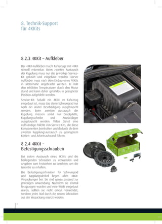 8.2.3 4KKit – Aufkleber
Der 4KKit-Aufkleber macht Fahrzeuge mit 4KKit
schnell erkennbar. Beim zweiten Austausch
der Kupplung muss nur das jeweilige Service-
Kit gekauft und eingebaut werden. Dieser
Aufkleber muss nach dem Einbau eines 4KKits
in Motornähe angebracht werden. Er hält
den erhöhten Temperaturen durch den Motor
stand und kann daher gefahrlos in geeigneter
Position aufgeklebt werden.
Service-Kit: Sobald ein 4KKit im Fahrzeug
eingebaut ist, muss das starre Schwungrad nur
noch bei akuter Beschädigung ausgetauscht
werden. Beim zweiten Austausch der
Kupplung müssen somit nur Druckplatte,
Kupplungsscheibe und Ausrücklager
ausgetauscht werden. Valeo bietet eine
vollständige Palette von Service-Kits, die diese
Komponenten beinhalten und dadurch ab dem
zweiten Kupplungsaustausch zu geringerem
Kosten- und Arbeitsaufwand führen.
8.2.4 4KKit –
Befestigungsschrauben
Bei jedem Austausch eines 4KKits sind die
beiliegenden Schrauben zu verwenden und
Angaben zum Festziehen zu beachten, um die
Garantie zu erhalten.
Die Befestigungsschrauben für Schwungrad
und Kupplungsdeckel liegen allen 4KKit-
Verpackungen bei. Sie sind genau passend zur
jeweiligen Anwendung. Nachdem sie einmal
festgezogen wurden und eine Weile eingebaut
waren, sollten sie nicht erneut verwendet,
sondern jedes Mal durch die neuen Schrauben
aus der Verpackung ersetzt werden.
8. Technik-Support
für 4KKits
24
 