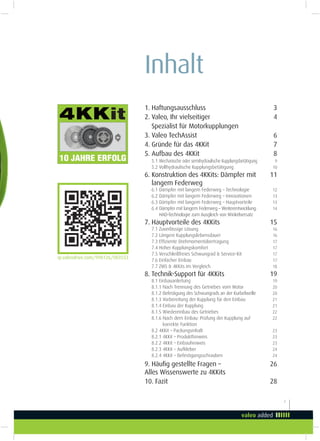 1
Inhalt
1. Haftungsausschluss 3
2. Valeo, Ihr vielseitiger 4
Spezialist für Motorkupplungen
3. Valeo TechAssist 6
4. Gründe für das 4KKit 7
5. Aufbau des 4KKit 8
5.1 Mechanische oder semihydraulische Kupplungsbetätigung 9
5.2 Vollhydraulische Kupplungsbetätigung 10
6. Konstruktion des 4KKits: Dämpfer mit 11
langem Federweg
6.1 Dämpfer mit langem Federweg – Technologie 12
6.2 Dämpfer mit langem Federweg – Innovationen 13
6.3 Dämpfer mit langem Federweg – Hauptvorteile 13
6.4 Dämpfer mit langem Federweg – Weiterentwicklung: 14
HAD-Technologie zum Ausgleich von Winkelversatz
7. Hauptvorteile des 4KKits 15
7.1 Zuverlässige Lösung 16
7.2 Längere Kupplungslebensdauer 16
7.3 Efiziente Drehmomentübertragung 17
7.4 Hoher Kupplungskomfort 17
7.5 Verschleißfreies Schwungrad & Service-Kit 17
7.6 Einfacher Einbau 17
7.7 ZMS & 4KKits im Vergleich 18
8. Technik-Support für 4KKits 19
8.1 Einbauanleitung 19
8.1.1 Nach Trennung des Getriebes vom Motor 20
8.1.2 Befestigung des Schwungrads an der Kurbelwelle 20
8.1.3 Vorbereitung der Kupplung für den Einbau 21
8.1.4 Einbau der Kupplung 21
8.1.5 Wiedereinbau des Getriebes 22
8.1.6 Nach dem Einbau: Prüfung der Kupplung auf 22
korrekte Funktion
8.2 4KKit – Packungsinhalt 23
8.2.1 4KKit – Produkthinweis 23
8.2.2 4KKit – Einbauhinweis 23
8.2.3 4KKit – Aufkleber 24
8.2.4 4KKit – Befestigungsschrauben 24
9. Häuig gestellte Fragen – 26
Alles Wissenswerte zu 4KKits
10. Fazit 28
qr.valeodrive.com/998126/003553
it
 
