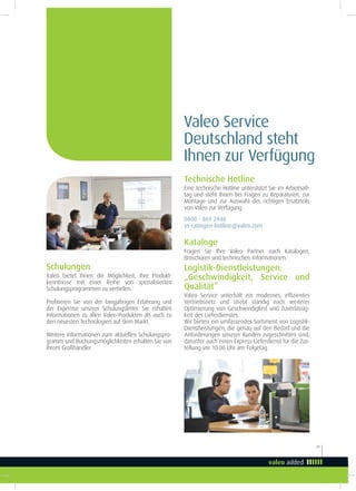 29
Valeo Service
Deutschland steht
Ihnen zur Verfügung
Schulungen
Valeo bietet Ihnen die Möglichkeit, Ihre Produkt-
kenntnisse mit einer Reihe von spezialisierten
Schulungsprogrammen zu vertiefen.
Proitieren Sie von der langjährigen Erfahrung und
der Expertise unserer Schulungsleiter. Sie erhalten
Informationen zu allen Valeo-Produkten als auch zu
den neuesten Technologien auf dem Markt.
Weitere Informationen zum aktuellen Schulungspro-
gramm und Buchungsmöglichkeiten erhalten Sie von
Ihrem Großhändler
Kataloge
Fragen Sie Ihre Valeo Partner nach Katalogen,
Broschüren und technischen Informationen.
Logistik-Dienstleistungen:
„Geschwindigkeit, Service und
Qualität”
Valeo Service unterhält ein modernes, efizientes
Vertriebsnetz und strebt ständig nach weiterer
Optimierung von Geschwindigkeit und Zuverlässig-
keit des Lieferdienstes.
Wir bieten ein umfassendes Sortiment von Logistik-
Dienstleistungen, die genau auf den Bedarf und die
Anforderungen unserer Kunden zugeschnitten sind,
darunter auch einen Express-Lieferdienst für die Zus-
tellung vor 10:00 Uhr am Folgetag.
Technische Hotline
Eine technische Hotline unterstützt Sie im Arbeitsall-
tag und steht Ihnen bei Fragen zu Reparaturen, zur
Montage und zur Auswahl des richtigen Ersatzteils
von Valeo zur Verfügung.
0800 - 869 2840
vs-ratingen-hotline@valeo.com
 