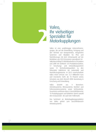 Valeo ist eine unabhängige Unternehmens-
gruppe, die auf die Entwicklung, Fertigung und
den Vertrieb von Komponenten, integrierten
Systemen und Modulen für Pkw und
Nutzfahrzeuge mit dem Schwerpunkt auf der
Reduktion von CO2-Emissionen spezialisiert ist.
Valeobeschäftigt74.800Mitarbeiterin29Ländern
und zählt mit weltweit 124 Produktionsstätten,
51 Forschungs- und Entwicklungszentren
sowie 12 Vertriebsstützpunkten zu den
führenden Zulieferern der Automobil- und
Nutzfahrzeugindustrie. In 2013 erwirtschaftete
Valeo einen Umsatz von 12,1 Milliarden Euro
und investierte mehr als 10 Prozent seines
Umsatzes aus dem Bereich OEM Ausrüstung in
Forschung und Entwicklung.
Valeo besteht aus 4  Bereichen:
Antriebssysteme, Klimasysteme, Komfort- und
Fahrerassistenzsysteme sowie Sichtsysteme.
Zusammen umfassen diese 4 Geschäftsbereiche
16 Produktgruppen und beliefern damit sowohl
den Erstausrüster- als auch den Teilemarkt.
Das Sortiment an Motorkupplungsprodukten
von Valeo gehört zum Geschäftsbereich
Antriebssysteme.
Valeo,
Ihr vielseitiger
Spezialist für
Motorkupplungen2
4
 