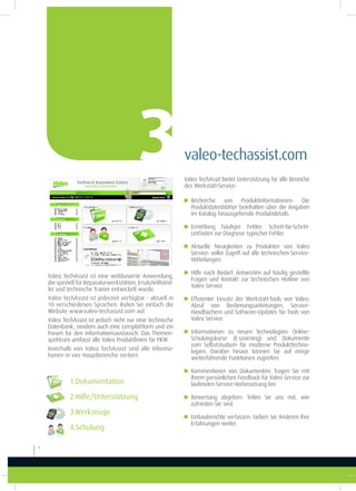 Valeo TechAssist ist eine webbasierte Anwendung,
die speziell für Reparaturwerkstätten, Ersatzteilhänd-
ler und technische Trainer entwickelt wurde.
Valeo TechAssist ist jederzeit verfügbar - aktuell in
10 verschiedenen Sprachen. Rufen Sie einfach die
Website www.valeo-techassist.com auf.
Valeo TechAssist ist jedoch nicht nur eine technische
Datenbank, sondern auch eine Lernplattform und ein
Forum für den Informationsaustausch. Das Themen-
spektrum umfasst alle Valeo Produktlinien für PKW.
Innerhalb von Valeo TechAssist sind alle Informa-
tionen in vier Hauptbereiche sortiert:
valeo-techassist.com3
1.Dokumentation
2.Hilfe/Unterstützung
3.Werkzeuge
4.Schulung
6
Valeo TechAssit bietet Unterstützung für alle Bereiche
des Werkstatt-Service:
g Recherche von Produktinformationen: Die
Produktdatenblätter beinhalten über die Angaben
im Katalog hinausgehende Produktdetails.
g Ermittlung häuiger Fehler: Schritt-für-Schritt-
Leitfaden zur Diagnose typischer Fehler.
g Aktuelle Neuigkeiten zu Produkten von Valeo
Service: voller Zugriff auf alle technischen Service-
Mitteilungen.
g Hilfe nach Bedarf: Antworten auf häuig gestellte
Fragen und Kontakt zur technischen Hotline von
Valeo Service
g Efizienter Einsatz der Werkstatt-Tools von Valeo:
Abruf von Bedienungsanleitungen, Service-
Handbüchern und Software-Updates für Tools von
Valeo Service.
g Informationen zu neuen Technologien: Online-
Schulungskurse (E-Learning) und Dokumente
zum Selbststudium für moderne Produkttechno-
logien. Darüber hinaus können Sie auf einige
weiterführende Funktionen zugreifen:
g Kommentieren von Dokumenten: Tragen Sie mit
Ihrem persönlichen Feedback für Valeo Service zur
laufenden Service-Verbesserung bei.
g Bewertung abgeben: Teilen Sie uns mit, wie
zufrieden Sie sind.
g Einbauberichte verfassen: Geben Sie Anderen Ihre
Erfahrungen weiter.
 