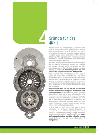 Gründe für das
4KKit4Moderne Motoren sind drehmomentstärker und können daher
schon bei niedriger Motordrehzahl gefahren werden. Durch das
höhere Motordrehmoment, das es zu übertragen gilt, kann es
zu verstärkten Vibrationen und Geräuschen kommen. Einer der
wichtigsten Gründe, warum dieselbetriebene Pkw und leichte
Nutzfahrzeuge in den vergangenen Jahren viel leiser geworden sind
und weniger zu Klappergeräuschen neigen, ist die Entwicklung des
Zweimassenschwungrads (kurz ZMS).
Des Öfteren kam es jedoch zu Problemen im Zusammenhang mit
dem ZMS, durch die ein vorzeitiger Austausch von Schwungrad
und Kupplung erforderlich wurde. ZMS-Hersteller wie Valeo
haben infolgedessen ihre ZMS-Technologie überarbeitet, um diese
Probleme zu beheben. Als Alternativangebot für den freien
Teilemarkt hat Valeo darüber hinaus das 4KKit entwickelt.
Dessen Geschichte nahm innerhalb Europas ihren Anfang in
Spanien: Dort wurden 4KKits in Verbindung mit 1.9TDi-Motoren
von Volkswagen verbaut, die in Taxi-Modellen zum Einsatz kamen.
Grund für diesen Schritt waren technische Probleme in Form von
schlechter Wärmeableitung und rapidem Verschleiß. Die betroffenen
Kunden hielten nach einer zuverlässigeren Lösung Ausschau. Somit
bot es sich für Valeo an, eine efiziente Alternativlösung wie das
4KKit zu entwickeln.
Mittlerweile sind 4KKits seit 2002 auf dem Ersatzteilemarkt
vertreten und erfreuen sich einer großen Beliebtheit und hoher
Kundenzufriedenheit. Die Kombination aus starrem Schwungrad
und Kupplung ist exakt auf die heute vorherrschenden hohen
MotordrehmomenteausgerichtetundinderLage,Drehschwingungen
des Motors (sogenannte Azyklismen) auszugleichen. Mit einem
4KKit ist eine ordnungsgemäße Funktion der Kupplung unter allen
Fahrbedingungen sichergestellt. Außerdem werden vom Motor
erzeugte Vibrationen und Geräusche herausgeiltert und Motor und
Getriebe werden vor Beschädigung geschützt.
An dieser Stelle sei daran erinnert, dass Valeo für diverse
Autohersteller ein zunehmend wichtiger Erstausrüster für
Zweimassenschwungräder ist. Im Antriebstechnologie-Konzept von
Valeo ist das ZMS eindeutig als zukünftige Lösung für verschiedene
Antriebsstrukturen ausgewiesen. Allerdings können sich, je nach
Wahl des Autoherstellers, innerhalb technischer Grenzen
sowohl Zweimassen- als auch starre Schwungräder als
Lösung eignen.
7
 