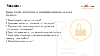 Правило первой и последней минуты: как создавать настроение и не портить
впечатление:
1. Стандарт приветствия: кто, как, когда?
2. Проявление заботы: что спрашиваем, что предлагаем?
3. Сопровождение: даем направление и инструктаж или
персональное сопровождение?
4. Перед прощанием интересуемся впечатлением и настроением.
5. Какие имеем полномочия решать недовольства клиента по
принципу "здесь и сейчас".
6. Стандарт прощания: кто, как?
Ресепшен
 
