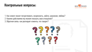 1. Как клиент может почувствовать: искренность, заботу, уважение, любовь?
2. Какими действиями мы можем показать свое отношение?
3. Обратная связь: как реагируют клиенты, что говорят?
Контрольные вопросы:
 