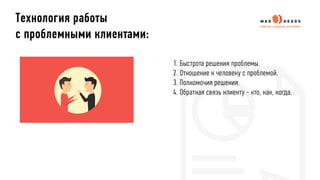 1. Быстрота решения проблемы.
2. Отношение к человеку с проблемой.
3. Полномочия решения.
4. Обратная связь клиенту - кто, как, когда.
Технология работы
с проблемными клиентами:
 