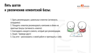 1. Брать рекомендации у довольных клиентов (активность
сотрудника).
2. Поощрять клиентов рекомендовать компанию в обмен на
приятные бонусы (активность клиента).
3. Благодарить каждого клиента, который дал рекомендацию.
4. Акция: "приведи друга".
5. Соц сети - рассказывать о своей работе и приглашать к себе.
Пять шагов
к увеличению клиентской базы:
 