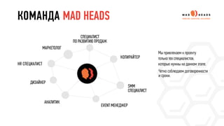 КОМАНДА MAD HEADS
СПЕЦИАЛИСТ
ПО РАЗВИТИЮ ПРОДАЖ
КОПИРАЙТЕР
SMM
СПЕЦИАЛИСТ
EVENT МЕНЕДЖЕР
АНАЛИТИК
ДИЗАЙНЕР
HR СПЕЦИАЛИСТ
МАРКЕТОЛОГ
Мы привлекаем к проекту
только тех специалистов,
которые нужны на данном этапе.
Четко соблюдаем договоренности
и сроки.
 