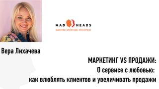 Вера Лихачева
МАРКЕТИНГ VS ПРОДАЖИ:
О сервисе с любовью:
как влюблять клиентов и увеличивать продажи
 