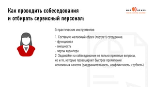 Как проводить собеседования
и отбирать сервисный персонал:
5 практических инструментов:
1. Составьте желаемый образ (портрет) сотрудника:
- функционал
- внешность
- черты характера
2. Задавайте на собеседовании не только приятные вопросы,
но и те, которые провоцируют быстрое проявление
негативных качеств (раздражительность, конфликтность, грубость).
 