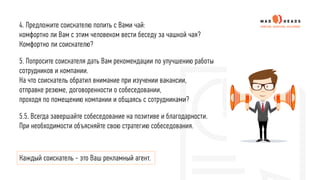 4. Предложите соискателю попить с Вами чай:
комфортно ли Вам с этим человеком вести беседу за чашкой чая?
Комфортно ли соискателю?
5. Попросите соискателя дать Вам рекомендации по улучшению работы
сотрудников и компании.
На что соискатель обратил внимание при изучении вакансии,
отправке резюме, договоренности о собеседовании,
проходя по помещению компании и общаясь с сотрудниками?
5.5. Всегда завершайте собеседование на позитиве и благодарности.
При необходимости объясняйте свою стратегию собеседования.
Каждый соискатель - это Ваш рекламный агент.
 