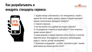 1. Задайте вопрос собственнику и топ-менеджменту: какой в
идеале Вы хотите видеть уровень сервиса в Вашей компании?
Какими показателями планируете измерять?
2. Спросите персонал:
1) как мы можем стать удобнее для наших клиентов?
2) что раздражает клиентов в нашей работе? Что из ненужных
правил можем убрать?
3) какую реакцию и эмоции клиентов хотим получать в качестве
обратной связи: (благодарность, лояльность, рекомендации,
радость, счастье, восторг, восхищение).
3. Вовлекаете сотрудников - устройте "мозговой штурм": какими
действиями мы можем достичь этого?
Как разрабатывать и
внедрять стандарты сервиса:
 