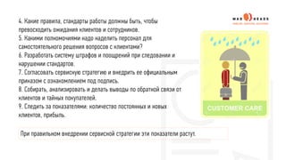 4. Какие правила, стандарты работы должны быть, чтобы
превосходить ожидания клиентов и сотрудников.
5. Какими полномочиями надо наделить персонал для
самостоятельного решения вопросов с клиентами?
6. Разработать систему штрафов и поощрений при следовании и
нарушении стандартов.
7. Согласовать сервисную стратегию и внедрить ее официальным
приказом с ознакомлением под подпись.
8. Собирать, анализировать и делать выводы по обратной связи от
клиентов и тайных покупателей.
9. Следить за показателями: количество постоянных и новых
клиентов, прибыль.
При правильном внедрении сервисной стратегии эти показатели растут.
 