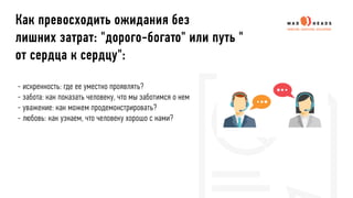 - искренность: где ее уместно проявлять?
- забота: как показать человеку, что мы заботимся о нем
- уважение: как можем продемонстрировать?
- любовь: как узнаем, что человеку хорошо с нами?
Как превосходить ожидания без
лишних затрат: "дорого-богато" или путь "
от сердца к сердцу":
 