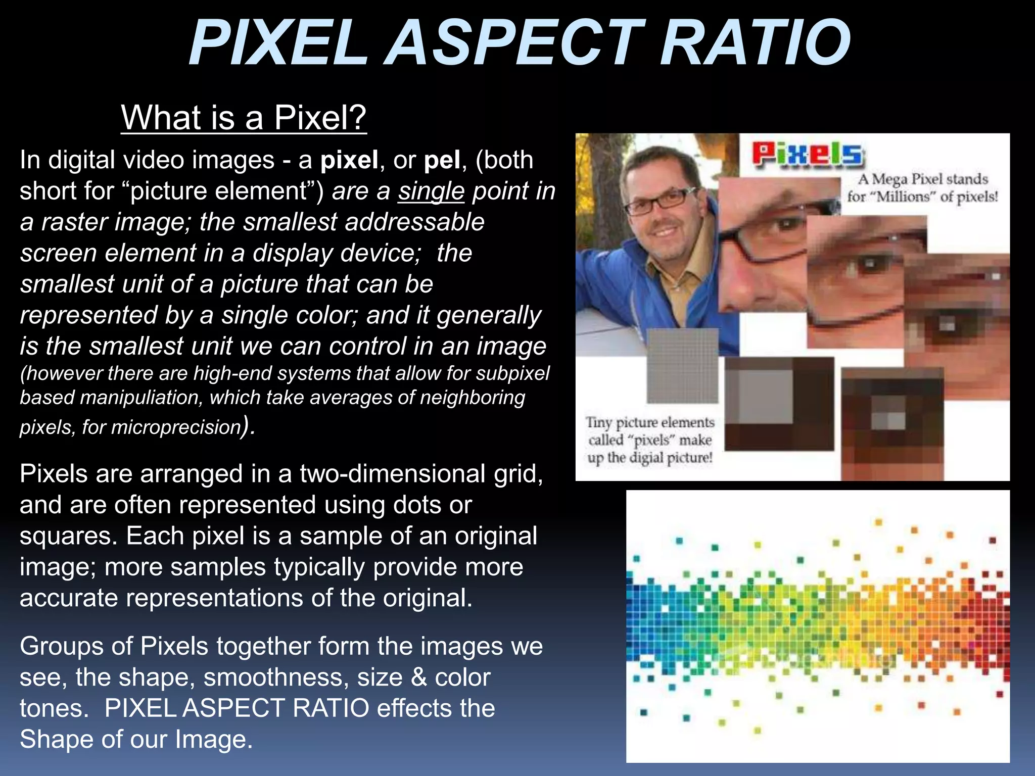 PIXEL ASPECT RATIO
What is a Pixel?
In digital video images - a pixel, or pel, (both
short for “picture element”) are a single point in
a raster image; the smallest addressable
screen element in a display device; the
smallest unit of a picture that can be
represented by a single color; and it generally
is the smallest unit we can control in an image
(however there are high-end systems that allow for subpixel
based manipuliation, which take averages of neighboring
pixels, for microprecision).
Pixels are arranged in a two-dimensional grid,
and are often represented using dots or
squares. Each pixel is a sample of an original
image; more samples typically provide more
accurate representations of the original.
Groups of Pixels together form the images we
see, the shape, smoothness, size & color
tones. PIXEL ASPECT RATIO effects the
Shape of our Image.
 