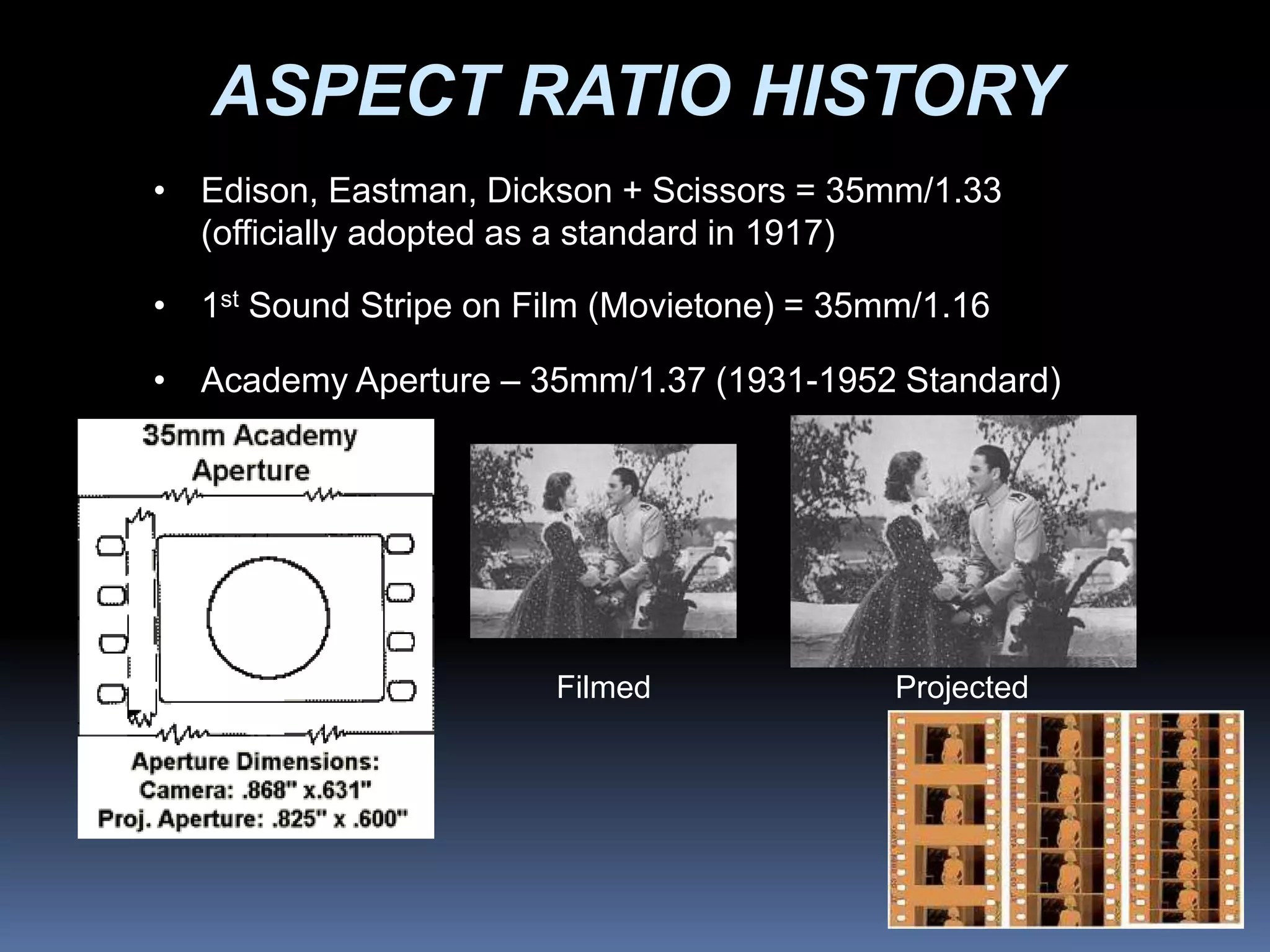 ASPECT RATIO HISTORY
• Edison, Eastman, Dickson + Scissors = 35mm/1.33
(officially adopted as a standard in 1917)
• 1st Sound Stripe on Film (Movietone) = 35mm/1.16
• Academy Aperture – 35mm/1.37 (1931-1952 Standard)
Filmed Projected
 
