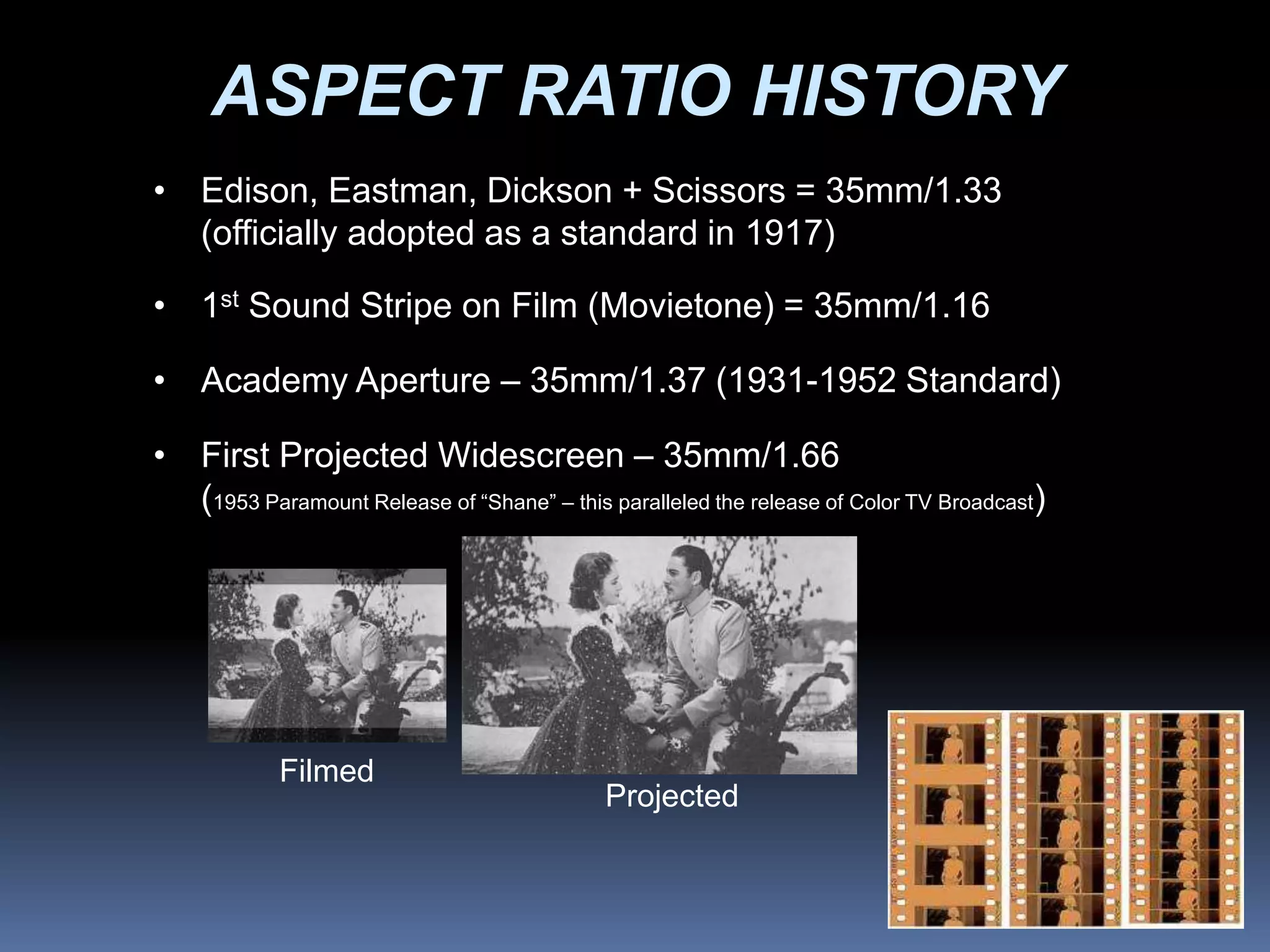 ASPECT RATIO HISTORY
• Edison, Eastman, Dickson + Scissors = 35mm/1.33
(officially adopted as a standard in 1917)
• 1st Sound Stripe on Film (Movietone) = 35mm/1.16
• Academy Aperture – 35mm/1.37 (1931-1952 Standard)
• First Projected Widescreen – 35mm/1.66
(1953 Paramount Release of “Shane” – this paralleled the release of Color TV Broadcast)
Filmed
Projected
 