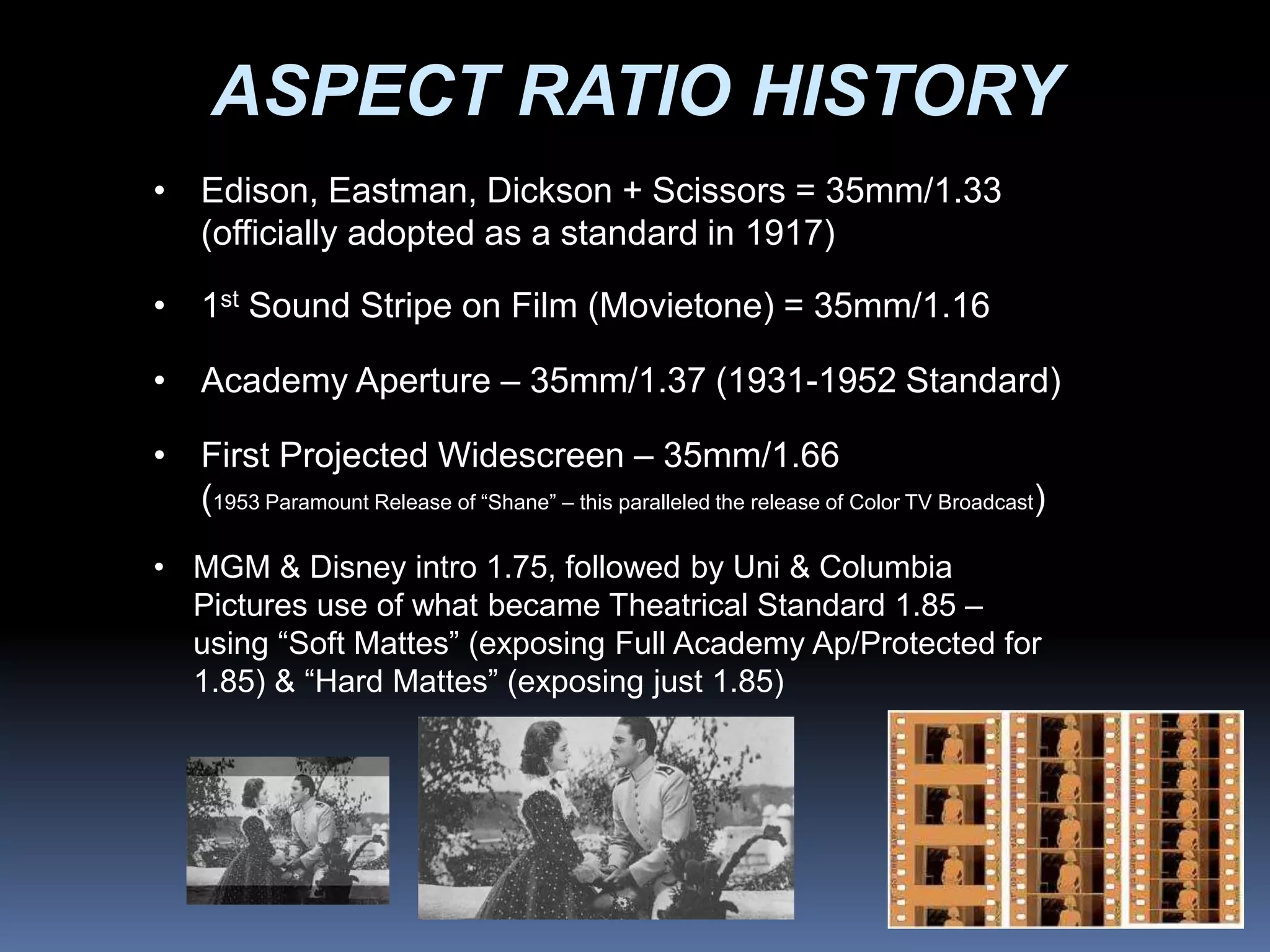ASPECT RATIO HISTORY
• Edison, Eastman, Dickson + Scissors = 35mm/1.33
(officially adopted as a standard in 1917)
• 1st Sound Stripe on Film (Movietone) = 35mm/1.16
• Academy Aperture – 35mm/1.37 (1931-1952 Standard)
• First Projected Widescreen – 35mm/1.66
(1953 Paramount Release of “Shane” – this paralleled the release of Color TV Broadcast)
• MGM & Disney intro 1.75, followed by Uni & Columbia
Pictures use of what became Theatrical Standard 1.85 –
using “Soft Mattes” (exposing Full Academy Ap/Protected for
1.85) & “Hard Mattes” (exposing just 1.85)
 