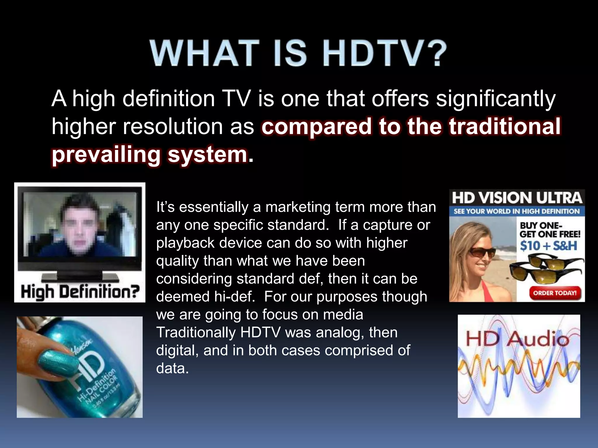 A high definition TV is one that offers significantly
higher resolution as compared to the traditional
prevailing system.
It’s essentially a marketing term more than
any one specific standard. If a capture or
playback device can do so with higher
quality than what we have been
considering standard def, then it can be
deemed hi-def. For our purposes though
we are going to focus on media
Traditionally HDTV was analog, then
digital, and in both cases comprised of
data.
 