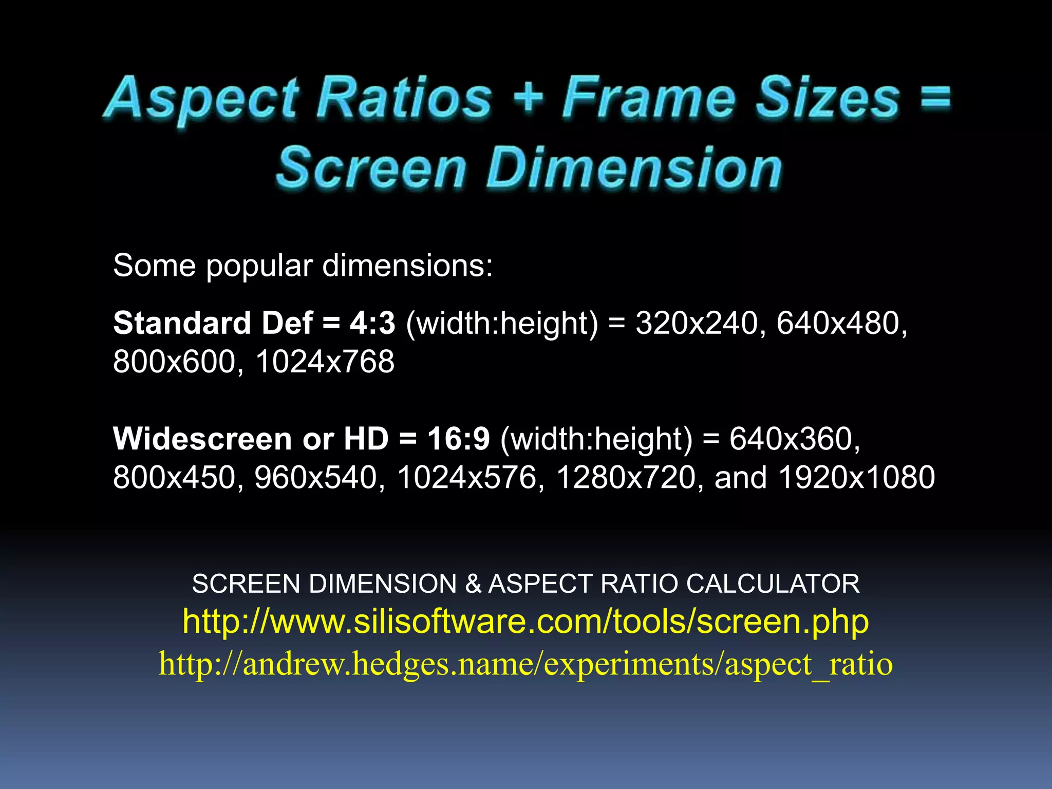 SCREEN DIMENSION & ASPECT RATIO CALCULATOR
http://www.silisoftware.com/tools/screen.php
http://andrew.hedges.name/experiments/aspect_ratio
Some popular dimensions:
Standard Def = 4:3 (width:height) = 320x240, 640x480,
800x600, 1024x768
Widescreen or HD = 16:9 (width:height) = 640x360,
800x450, 960x540, 1024x576, 1280x720, and 1920x1080
 