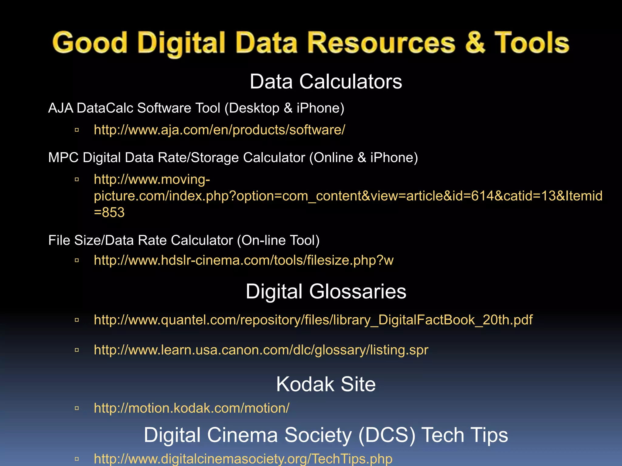 Data Calculators
AJA DataCalc Software Tool (Desktop & iPhone)
 http://www.aja.com/en/products/software/
MPC Digital Data Rate/Storage Calculator (Online & iPhone)
 http://www.moving-
picture.com/index.php?option=com_content&view=article&id=614&catid=13&Itemid
=853
File Size/Data Rate Calculator (On-line Tool)
 http://www.hdslr-cinema.com/tools/filesize.php?w
Digital Glossaries
 http://www.quantel.com/repository/files/library_DigitalFactBook_20th.pdf
 http://www.learn.usa.canon.com/dlc/glossary/listing.spr
Kodak Site
 http://motion.kodak.com/motion/
Digital Cinema Society (DCS) Tech Tips
 http://www.digitalcinemasociety.org/TechTips.php
 