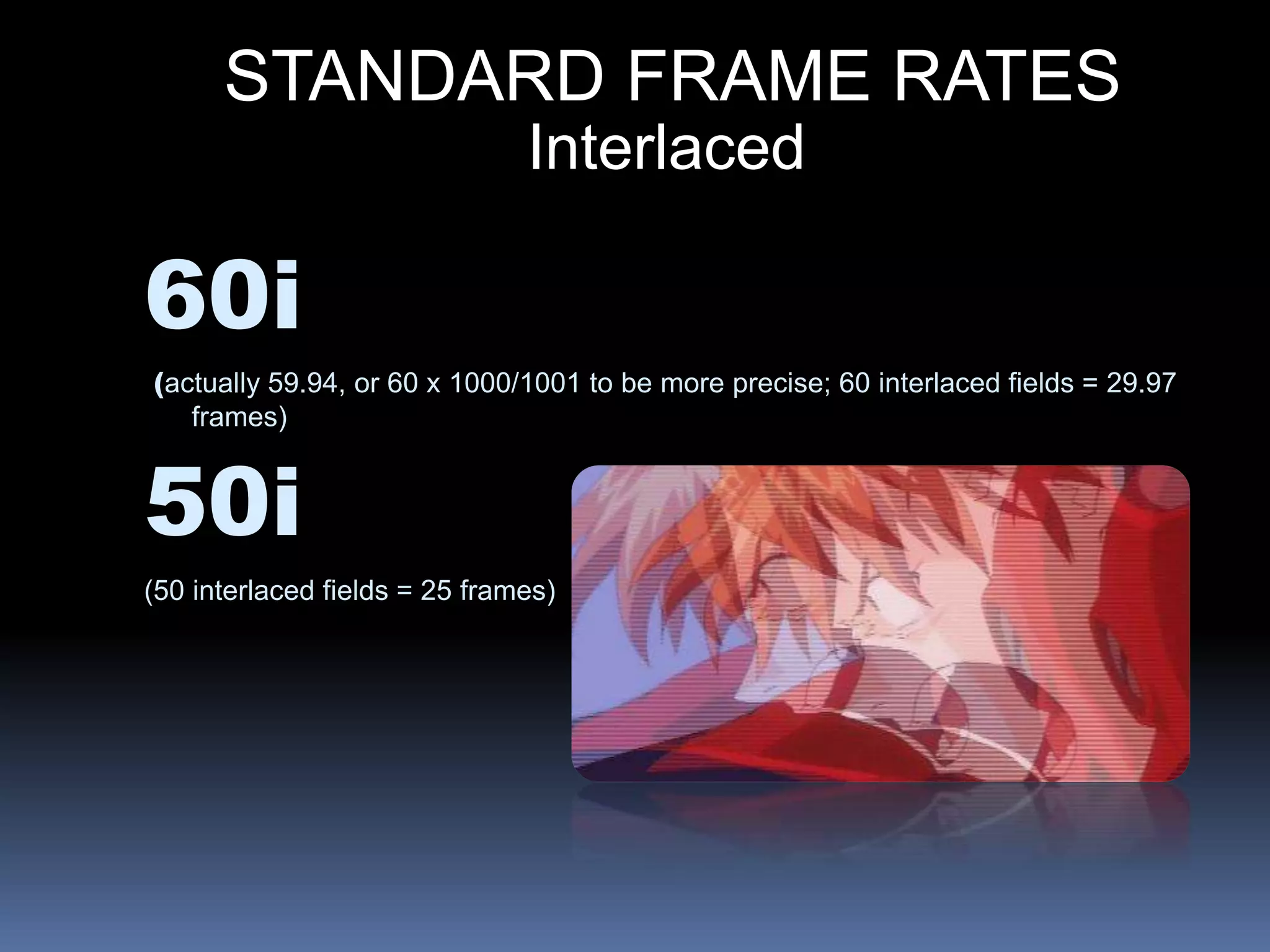 STANDARD FRAME RATES
60i
(actually 59.94, or 60 x 1000/1001 to be more precise; 60 interlaced fields = 29.97
frames)
50i
(50 interlaced fields = 25 frames)
Interlaced
 