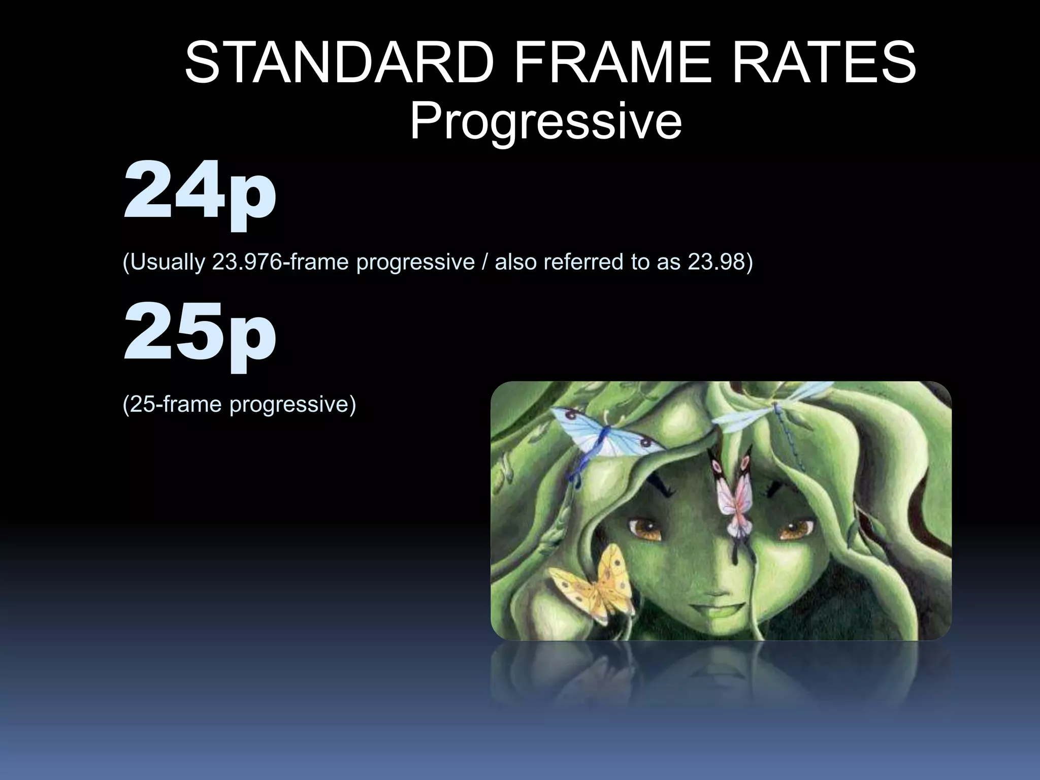 STANDARD FRAME RATES
Progressive
24p
(Usually 23.976-frame progressive / also referred to as 23.98)
25p
(25-frame progressive)
 