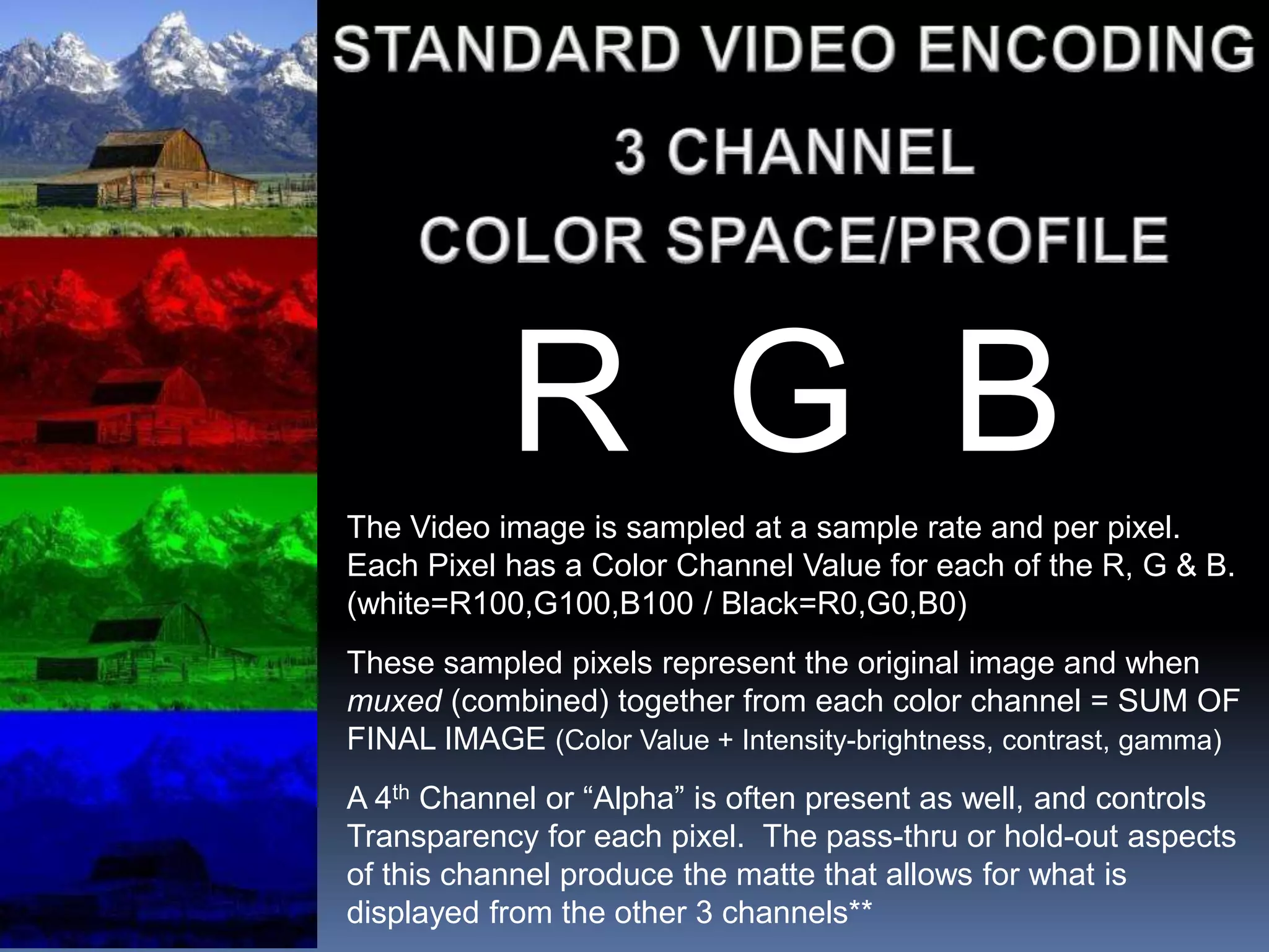 R G B
The Video image is sampled at a sample rate and per pixel.
Each Pixel has a Color Channel Value for each of the R, G & B.
(white=R100,G100,B100 / Black=R0,G0,B0)
These sampled pixels represent the original image and when
muxed (combined) together from each color channel = SUM OF
FINAL IMAGE (Color Value + Intensity-brightness, contrast, gamma)
A 4th Channel or “Alpha” is often present as well, and controls
Transparency for each pixel. The pass-thru or hold-out aspects
of this channel produce the matte that allows for what is
displayed from the other 3 channels**
 