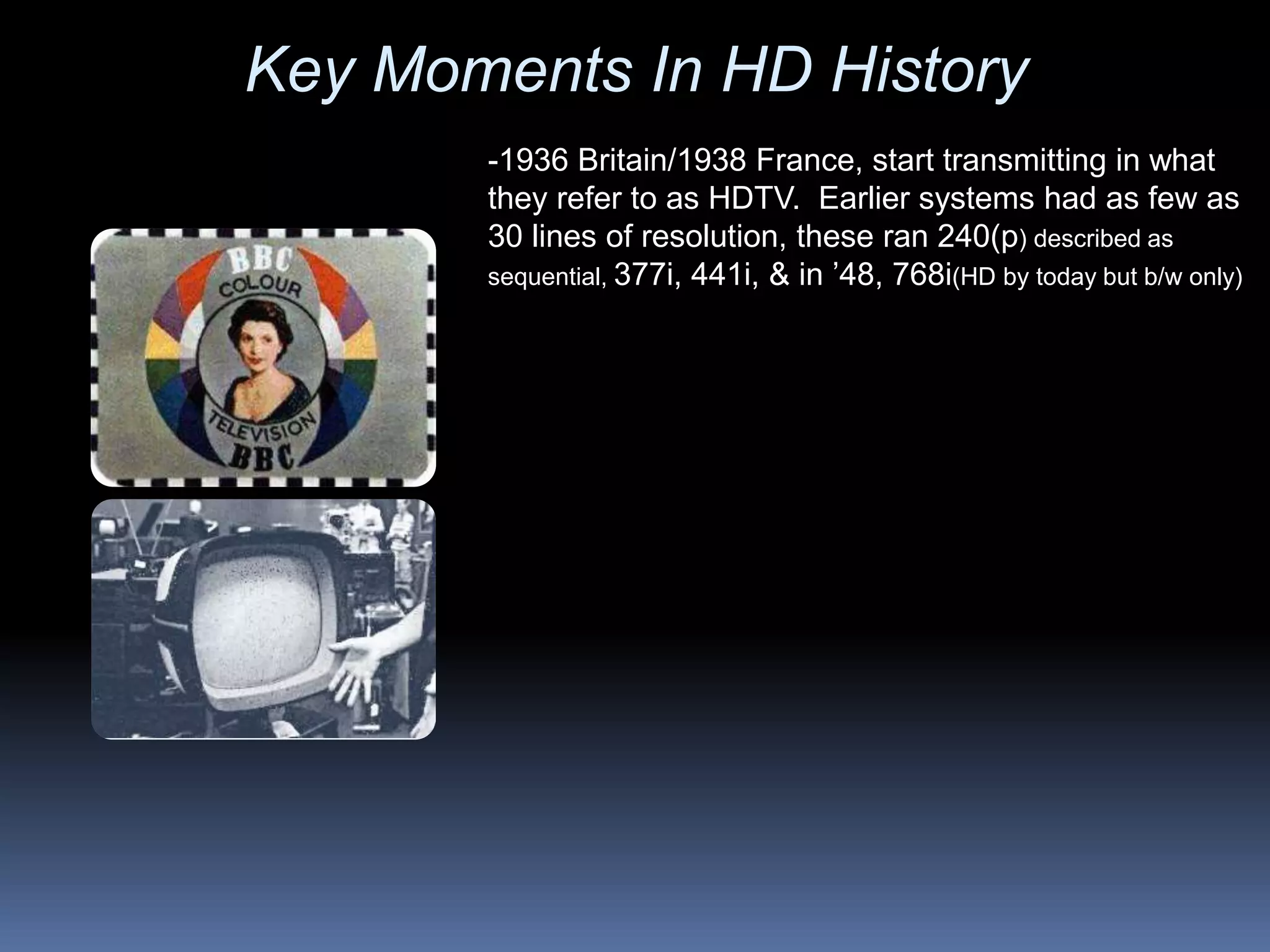 Key Moments In HD History
-1936 Britain/1938 France, start transmitting in what
they refer to as HDTV. Earlier systems had as few as
30 lines of resolution, these ran 240(p) described as
sequential, 377i, 441i, & in ’48, 768i(HD by today but b/w only)
 