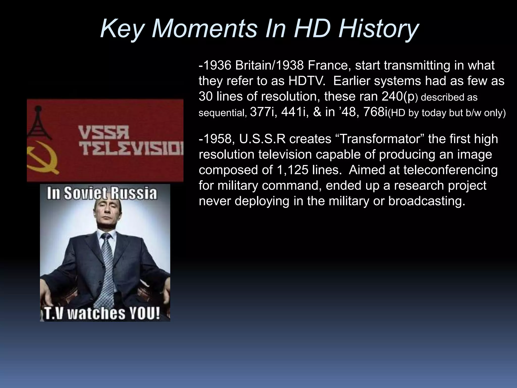 -1958, U.S.S.R creates “Transformator” the first high
resolution television capable of producing an image
composed of 1,125 lines. Aimed at teleconferencing
for military command, ended up a research project
never deploying in the military or broadcasting.
-1936 Britain/1938 France, start transmitting in what
they refer to as HDTV. Earlier systems had as few as
30 lines of resolution, these ran 240(p) described as
sequential, 377i, 441i, & in ’48, 768i(HD by today but b/w only)
Key Moments In HD History
 